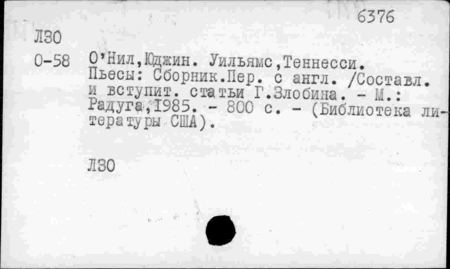 ﻿6376
лзо
0-58
О’Нил,10джин. Уильямс,Теннесси.
Пьесы: Сборник.Пер. с англ. /Составл. и вступит, статьи Г.Злобина. - М.: Радуга,1985. - 800 с. - (Библиотека ли тора туры США).
ЛЗО